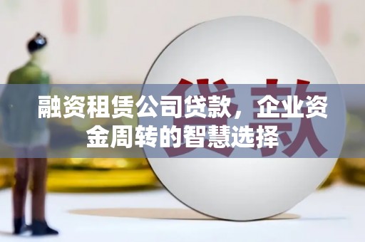 潞城融资租赁公司贷款，企业资金周转的智慧选择